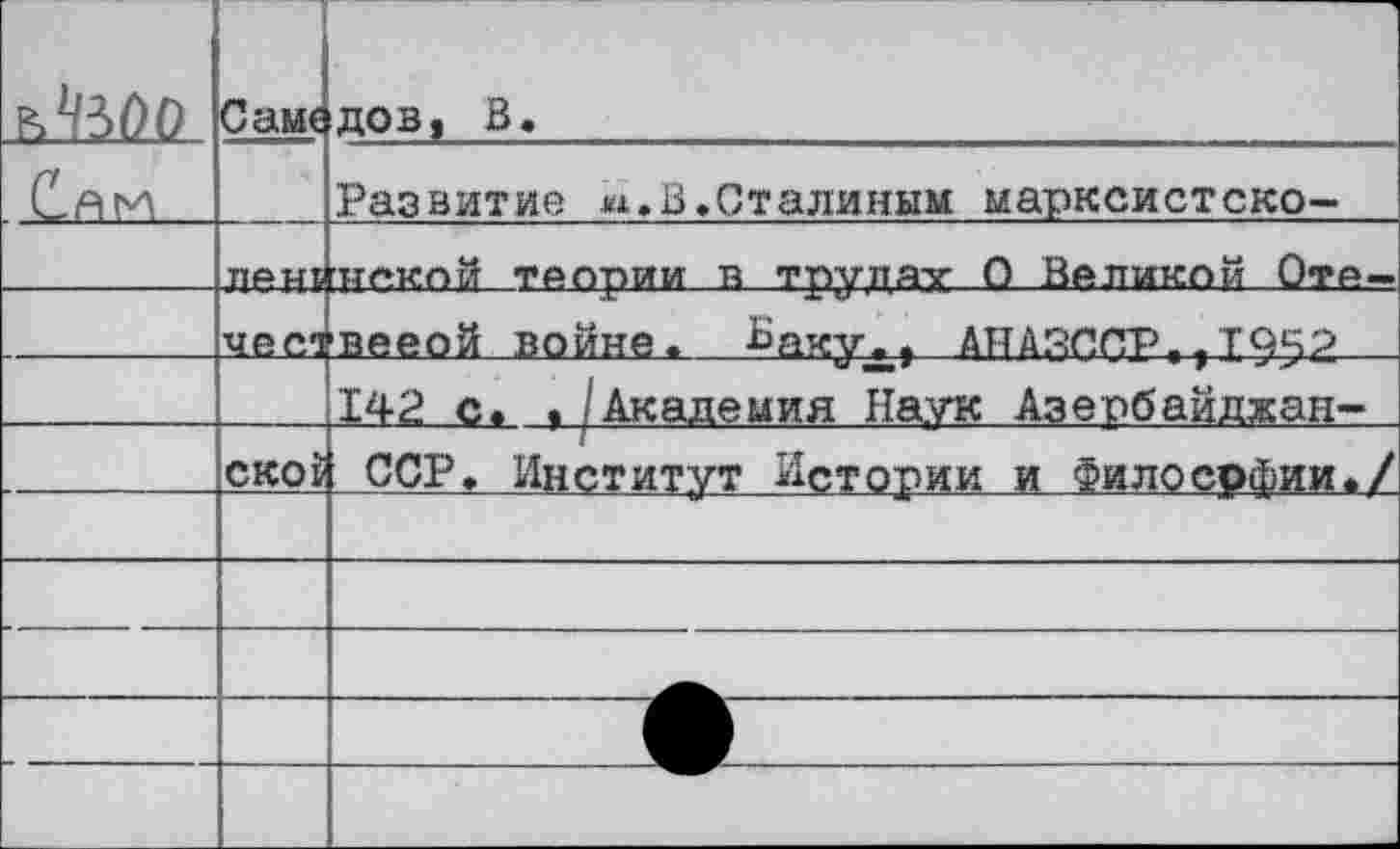 ﻿ъЧЬОО	Саме	ДОВ, В.
С.АИ		Развитие и,в.Сталиным марксистско-
	ПАМП	Н«кой ТАлрии в трудатг 0 Валиком Ота—
	чес1	вееой войне. Ваху., АНАЯППр.,1952
		142 с. ./Академия Наук Азербайджан-
	СКОР	ССР. Институт Истории и Философии./
		
		
		
		
		